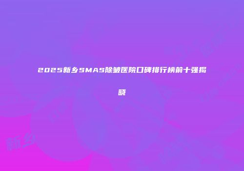 2025新乡SMAS除皱医院口碑排行榜前十强揭晓