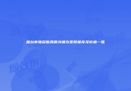 烟台市玻尿酸鼻唇沟填充医院推荐及价格一览