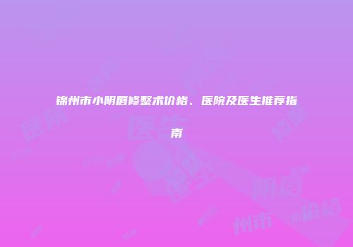 锦州市小阴唇修整术价格、医院及医生推荐指南