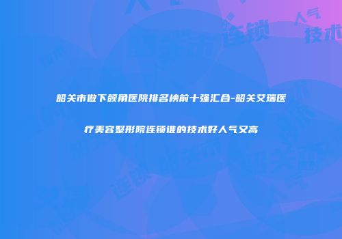 韶关市做下颌角医院排名榜前十强汇合-韶关艾瑞医疗美容整形院连锁谁的技术好人气又高