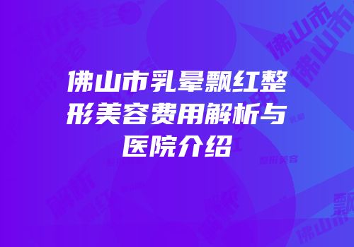 佛山市乳晕飘红整形美容费用解析与医院介绍