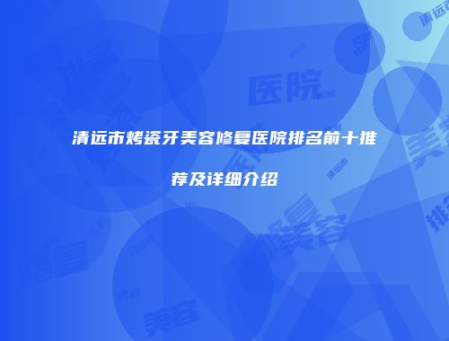 清远市烤瓷牙美容修复医院排名前十推荐及详细介绍