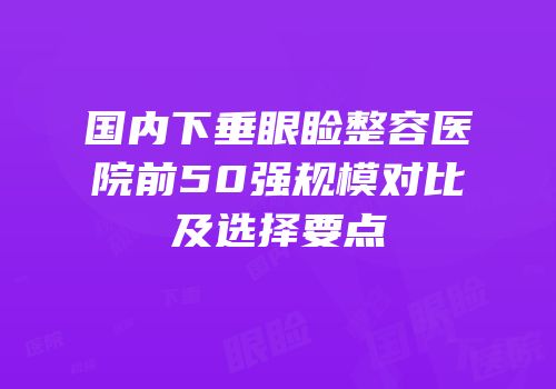 国内下垂眼睑整容医院前50强规模对比及选择要点