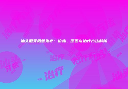 汕头磨牙根管治疗：价格、原因与治疗方法解析