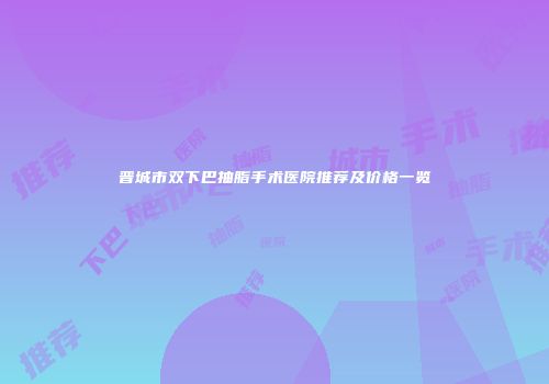 晋城市双下巴抽脂手术医院推荐及价格一览