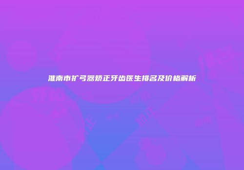 淮南市扩弓器矫正牙齿医生排名及价格解析