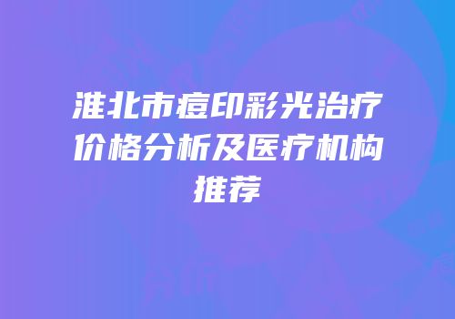 淮北市痘印彩光治疗价格分析及医疗机构推荐
