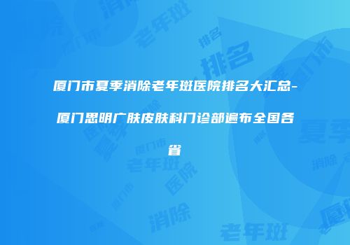 厦门市夏季消除老年斑医院排名大汇总-厦门思明广肤皮肤科门诊部遍布全国各省