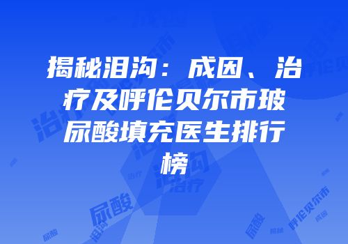 揭秘泪沟：成因、治疗及呼伦贝尔市玻尿酸填充医生排行榜