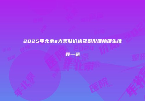 2025年北京e光美肤价格及整形医院医生推荐一览