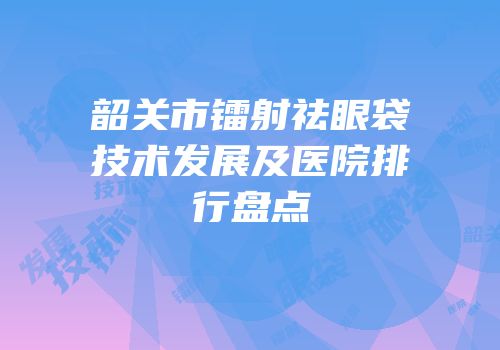 韶关市镭射祛眼袋技术发展及医院排行盘点