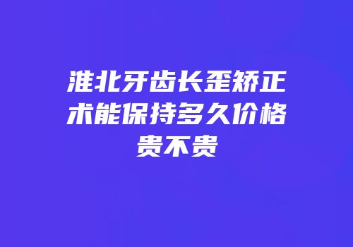 淮北牙齿长歪矫正术能保持多久价格贵不贵