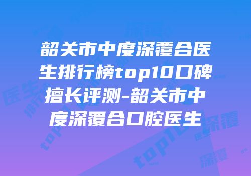 韶关市中度深覆合医生排行榜top10口碑擅长评测-韶关市中度深覆合口腔医生