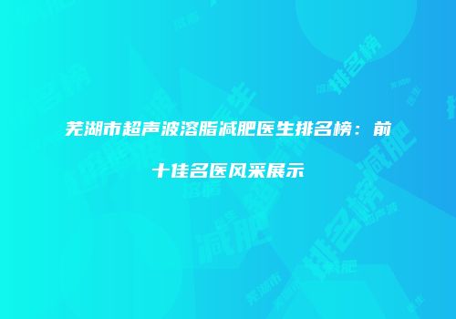 芜湖市超声波溶脂减肥医生排名榜：前十佳名医风采展示