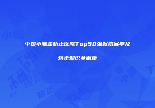 中国小腿歪矫正医院Top50强权威名单及矫正知识全解析
