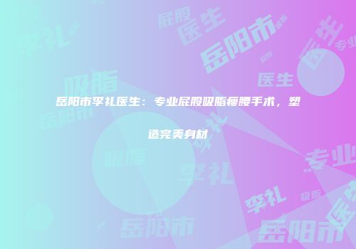 岳阳市李礼医生：专业屁股吸脂瘦腰手术，塑造完美身材