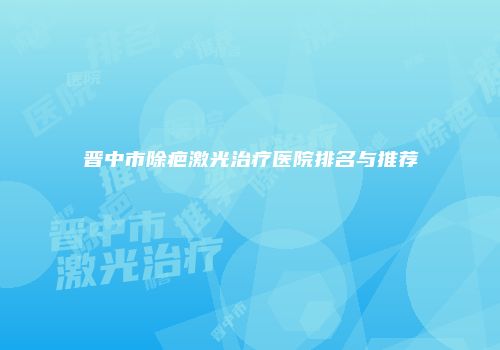 晋中市除疤激光治疗医院排名与推荐