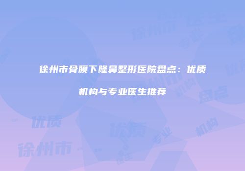 徐州市骨膜下隆鼻整形医院盘点：优质机构与专业医生推荐