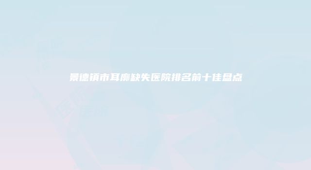 景德镇市耳廓缺失医院排名前十佳盘点