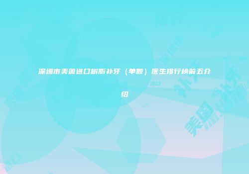 深圳市美国进口树脂补牙（单颗）医生排行榜前五介绍