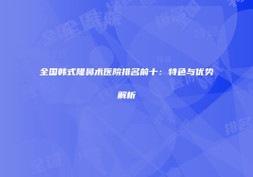 全国韩式隆鼻术医院排名前十：特色与优势解析