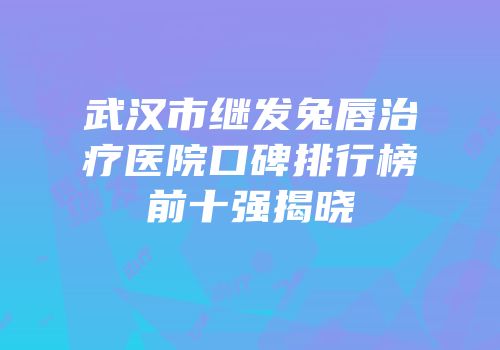武汉市继发兔唇治疗医院口碑排行榜前十强揭晓