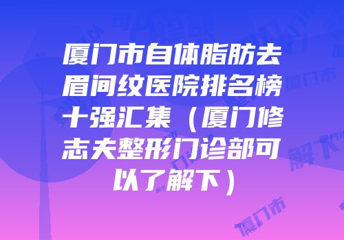 厦门市自体脂肪去眉间纹医院排名榜十强汇集（厦门修志夫整形门诊部可以了解下）