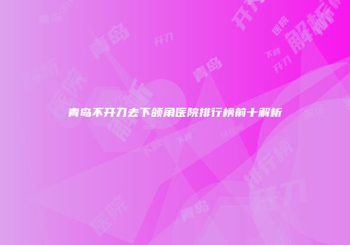 青岛不开刀去下颌角医院排行榜前十解析