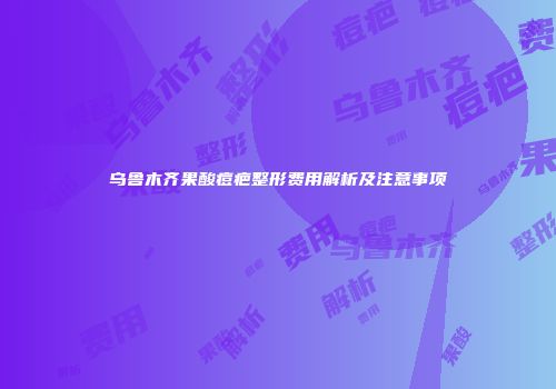 乌鲁木齐果酸痘疤整形费用解析及注意事项