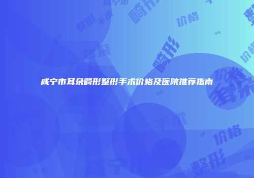 咸宁市耳朵畸形整形手术价格及医院推荐指南
