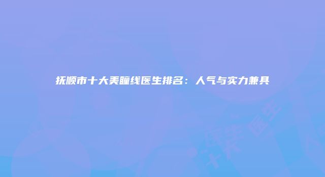 抚顺市十大美瞳线医生排名：人气与实力兼具