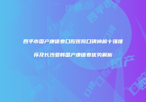 四平市国产康德泰口腔医院口碑榜前十强推荐及长沙亚韩国产康德泰优势解析