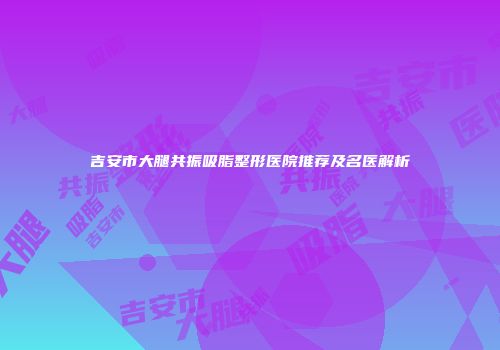 吉安市大腿共振吸脂整形医院推荐及名医解析
