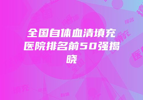 全国自体血清填充医院排名前50强揭晓