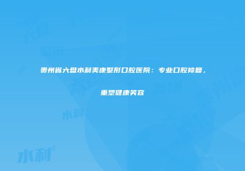 贵州省六盘水利美康整形口腔医院：专业口腔修复，重塑健康笑容