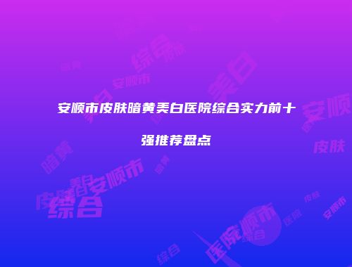 安顺市皮肤暗黄美白医院综合实力前十强推荐盘点