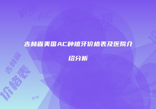 吉林省美国AC种植牙价格表及医院介绍分析