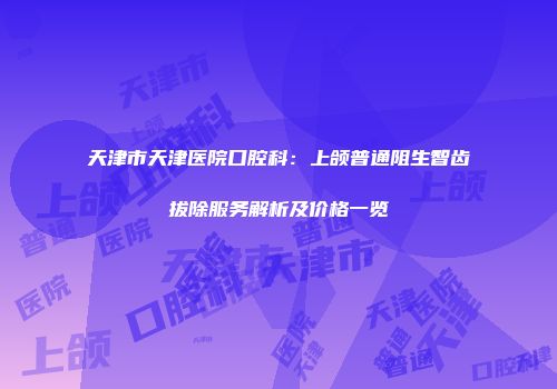 天津市天津医院口腔科：上颌普通阻生智齿拔除服务解析及价格一览