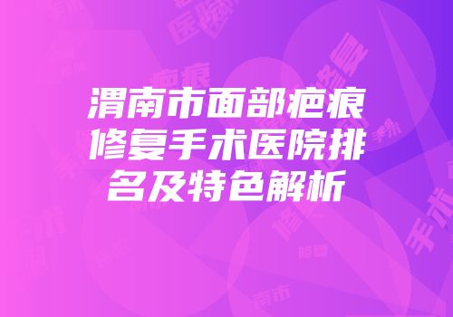 渭南市面部疤痕修复手术医院排名及特色解析