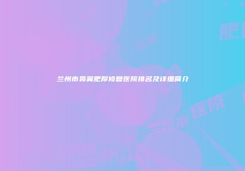 兰州市鼻翼肥厚修复医院排名及详细简介