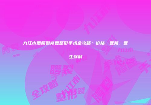 九江市唇腭裂修复整形手术全攻略：价格、医院、医生详解