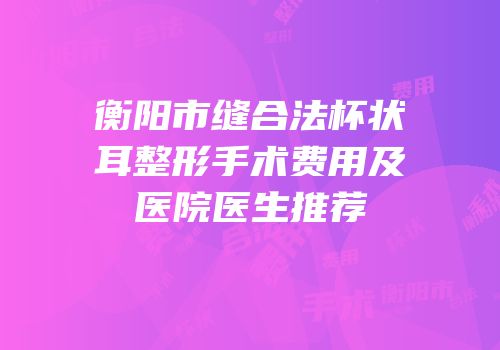 衡阳市缝合法杯状耳整形手术费用及医院医生推荐