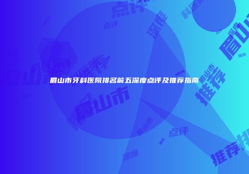 眉山市牙科医院排名前五深度点评及推荐指南
