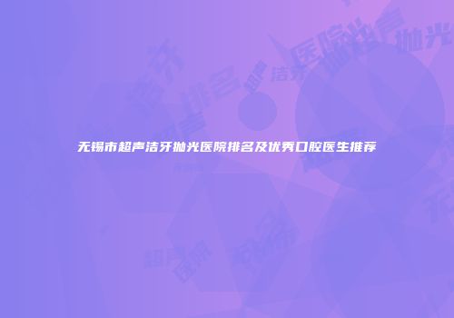 无锡市超声洁牙抛光医院排名及优秀口腔医生推荐