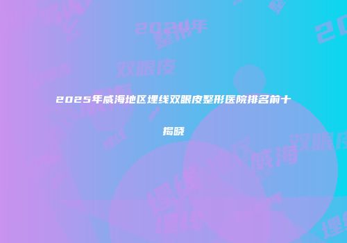 2025年威海地区埋线双眼皮整形医院排名前十揭晓