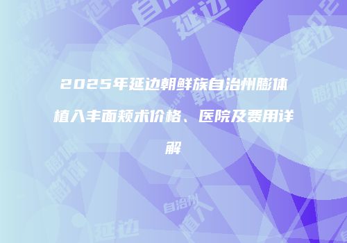 2025年延边朝鲜族自治州膨体植入丰面颊术价格、医院及费用详解