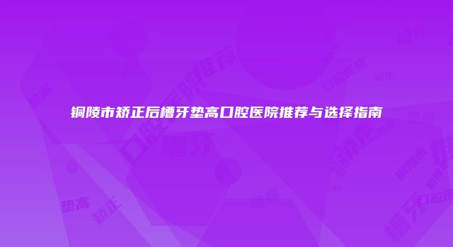 铜陵市矫正后槽牙垫高口腔医院推荐与选择指南