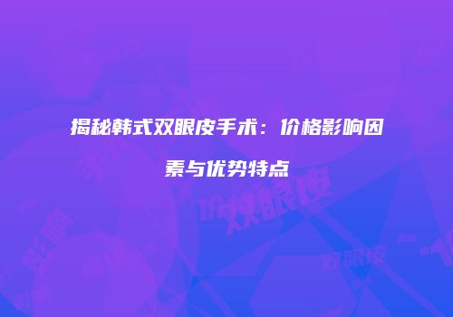 揭秘韩式双眼皮手术：价格影响因素与优势特点