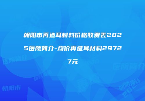 朝阳市再造耳材料价格收费表2025医院简介-均价再造耳材料29727元