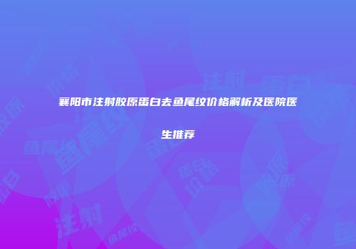 襄阳市注射胶原蛋白去鱼尾纹价格解析及医院医生推荐